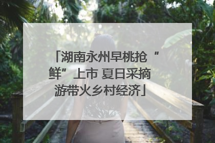 湖南永州早桃抢“鲜”上市 夏日采摘游带火乡村经济
